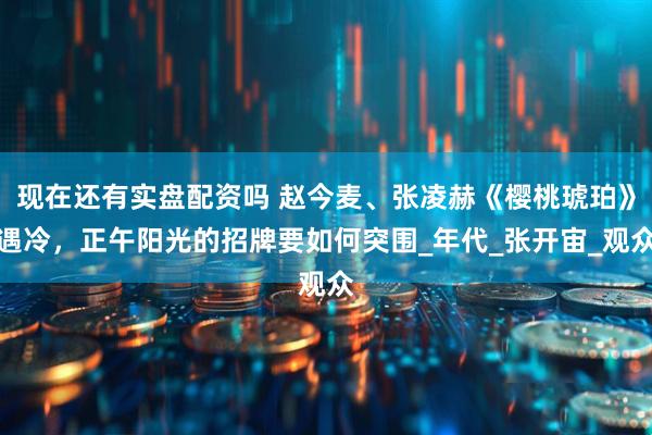 现在还有实盘配资吗 赵今麦、张凌赫《樱桃琥珀》遇冷，正午阳光的招牌要如何突围_年代_张开宙_观众