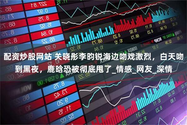 配资炒股网站 关晓彤李昀锐海边吻戏激烈，白天吻到黑夜，鹿晗恐被彻底甩了_情感_网友_深情