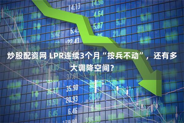 炒股配资网 LPR连续3个月“按兵不动”，还有多大调降空间？