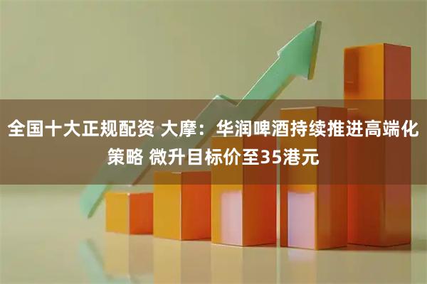 全国十大正规配资 大摩：华润啤酒持续推进高端化策略 微升目标价至35港元