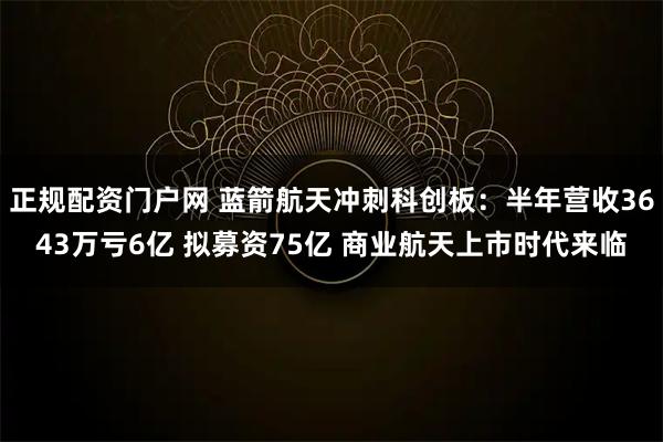 正规配资门户网 蓝箭航天冲刺科创板：半年营收3643万亏6亿 拟募资75亿 商业航天上市时代来临